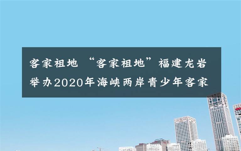 客家祖地 “客家祖地”福建龙岩举办2020年海峡两岸青少年客家话演讲比赛