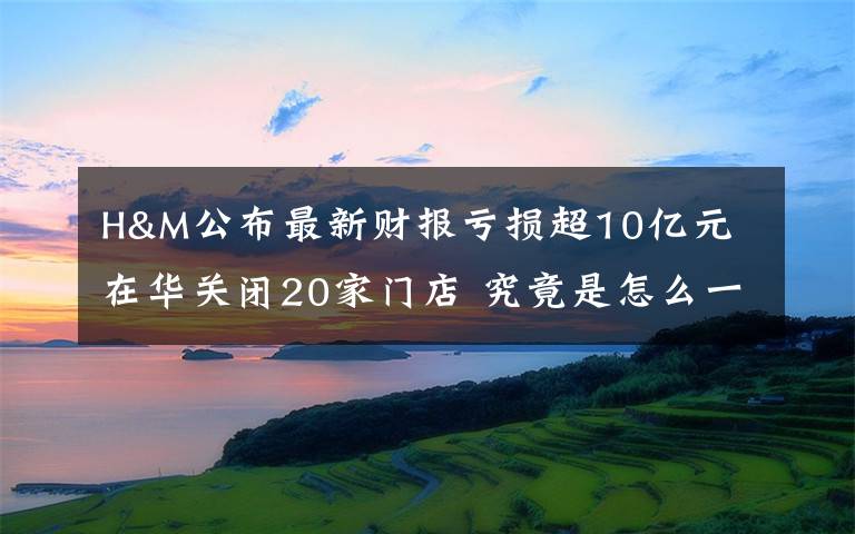 H&M公布最新财报亏损超10亿元 在华关闭20家门店 究竟是怎么一回事?