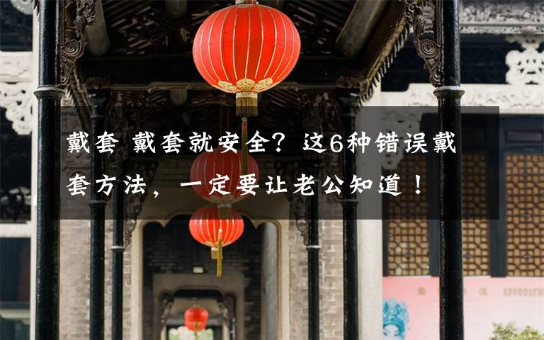 戴套 戴套就安全？这6种错误戴套方法，一定要让老公知道！