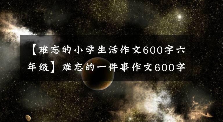 【难忘的小学生活作文600字六年级】难忘的一件事作文600字