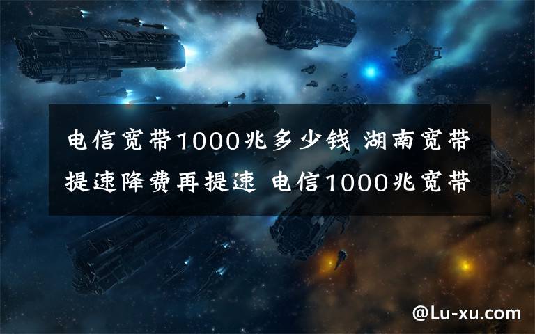 电信宽带1000兆多少钱 湖南宽带提速降费再提速 电信1000兆宽带进家庭