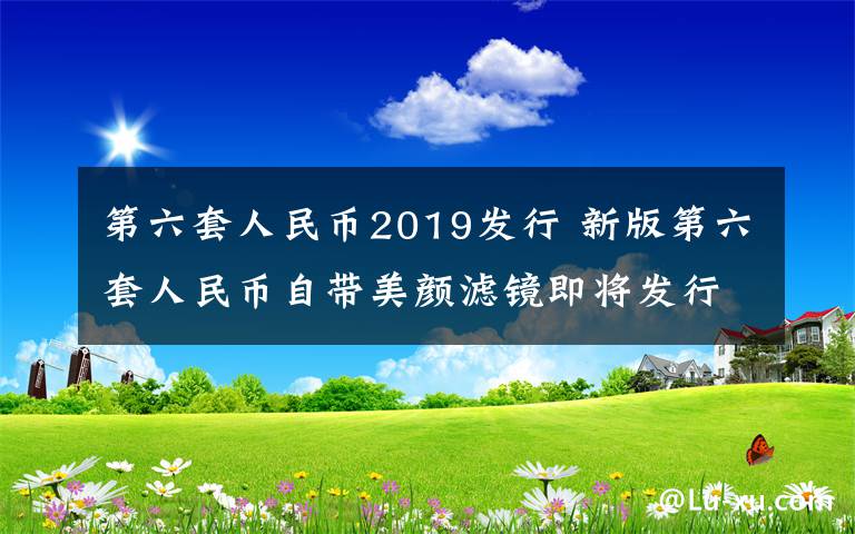 第六套人民币2019发行 新版第六套人民币自带美颜滤镜即将发行 人民币加“滤镜”凹凸有致