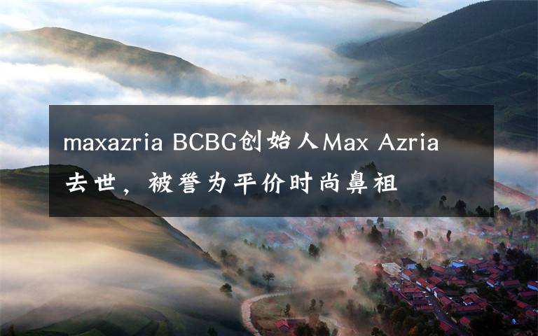 maxazria BCBG创始人Max Azria去世，被誉为平价时尚鼻祖