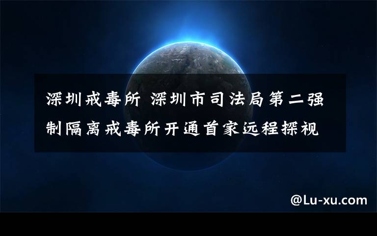 深圳戒毒所 深圳市司法局第二强制隔离戒毒所开通首家远程探视系统