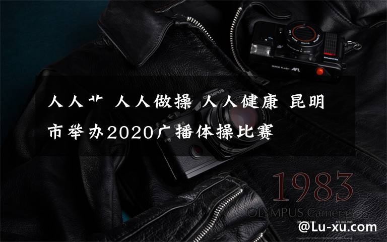 人人艹 人人做操 人人健康 昆明市举办2020广播体操比赛