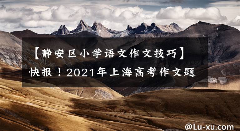 【静安区小学语文作文技巧】快报！2021年上海高考作文题发表，如果是你，你会怎么写？
