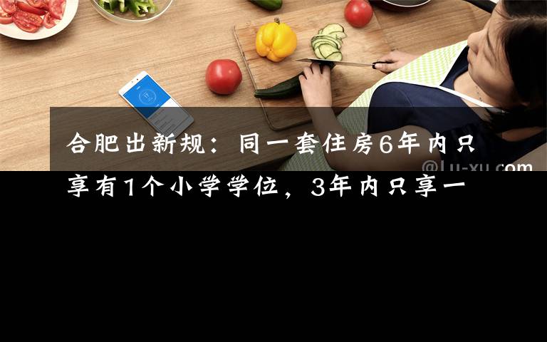 合肥出新规：同一套住房6年内只享有1个小学学位，3年内只享一个初中学位 究竟发生了什么?