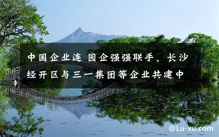 中国企业连 园企强强联手，长沙经开区与三一集团等企业共建中国最大区块链产业园