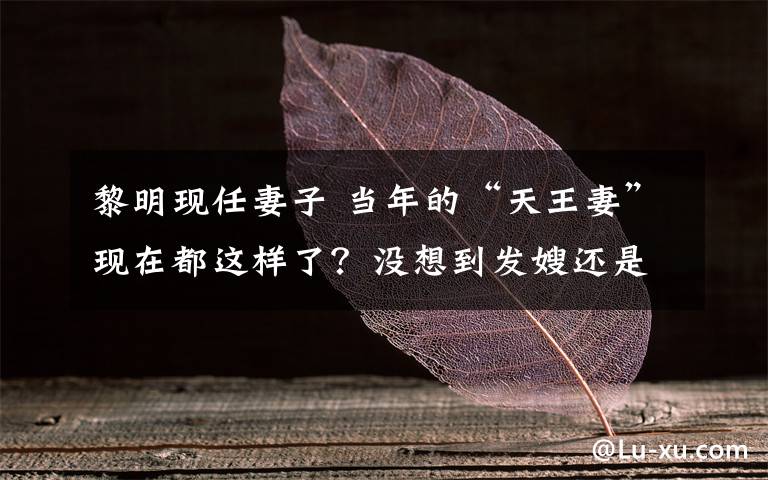 黎明现任妻子 当年的“天王妻”现在都这样了？没想到发嫂还是那么漂亮！