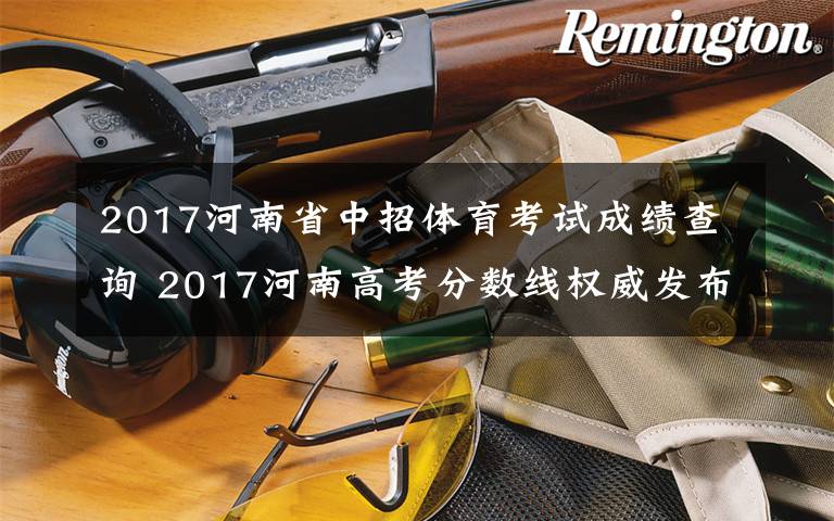 2017河南省中招体育考试成绩查询 2017河南高考分数线权威发布！一本/二本/专科、艺术类/体育生等分数线!