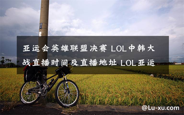 亚运会英雄联盟决赛 LOL中韩大战直播时间及直播地址 LOL亚运会决赛中国队VS韩国队