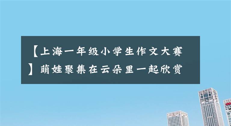 【上海一年级小学生作文大赛】萌娃聚集在云朵里一起欣赏汉字美 “汉语自学杯”第8届“美丽汉字牛达人”活动云奖