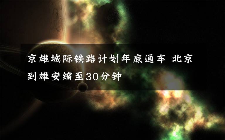 京雄城际铁路计划年底通车 北京到雄安缩至30分钟