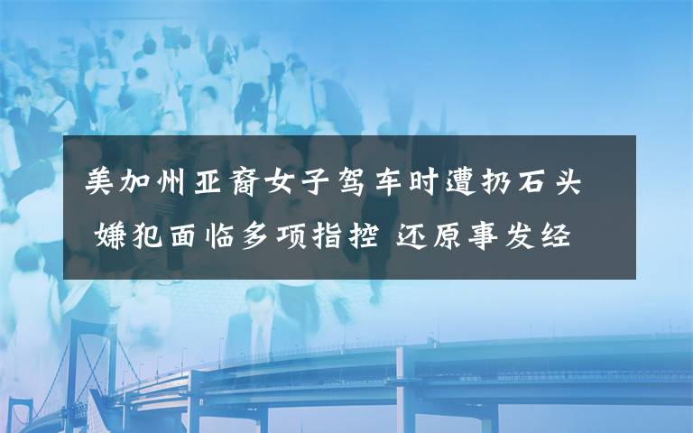 美加州亚裔女子驾车时遭扔石头 嫌犯面临多项指控 还原事发经过及背后真相！