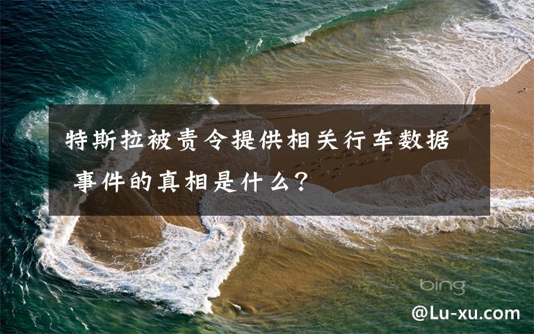 特斯拉被责令提供相关行车数据 事件的真相是什么？