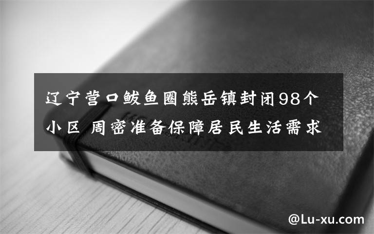 辽宁营口鲅鱼圈熊岳镇封闭98个小区 周密准备保障居民生活需求 对此大家怎么看？