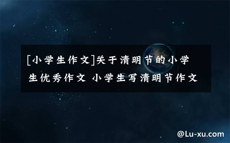 [小学生作文]关于清明节的小学生优秀作文 小学生写清明节作文400字