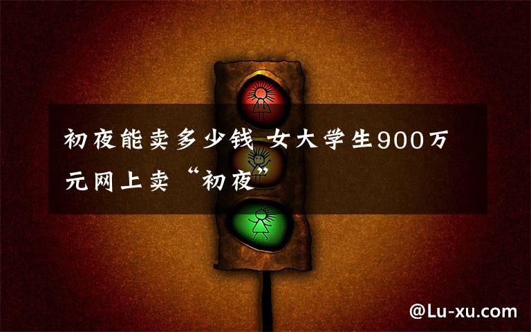 初夜能卖多少钱 女大学生900万元网上卖“初夜”