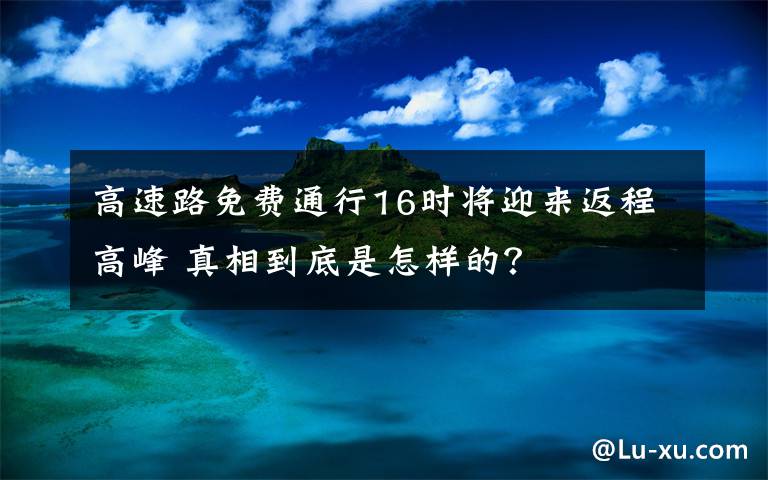 高速路免费通行16时将迎来返程高峰 真相到底是怎样的？