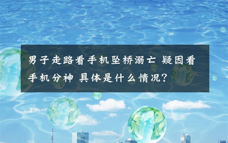 男子走路看手机坠桥溺亡 疑因看手机分神 具体是什么情况？