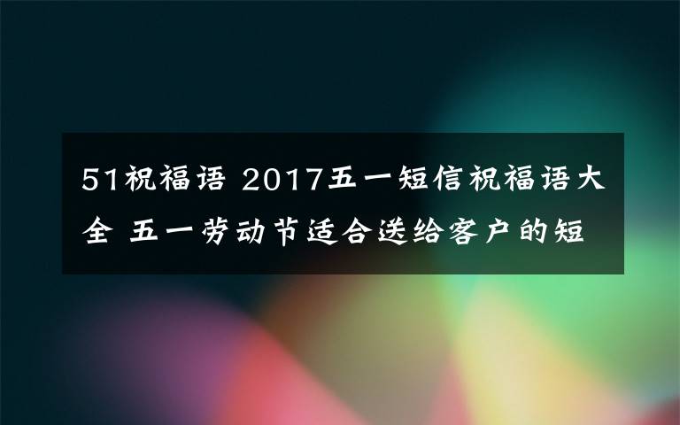 51祝福语 2017五一短信祝福语大全 五一劳动节适合送给客户的短信祝福语大全