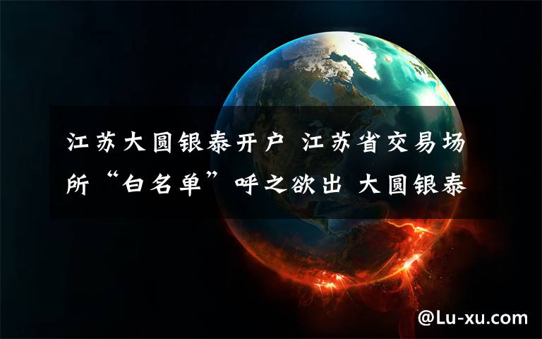 江苏大圆银泰开户 江苏省交易场所“白名单”呼之欲出 大圆银泰发公告称已通过验收