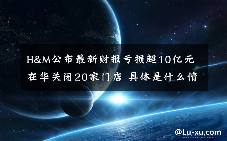 H&M公布最新财报亏损超10亿元 在华关闭20家门店 具体是什么情况？