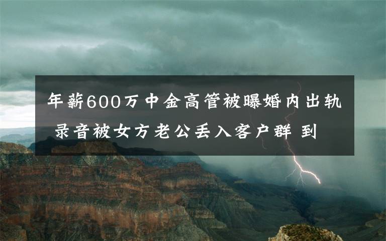 年薪600万中金高管被曝婚内出轨 录音被女方老公丢入客户群 到底什么情况呢？