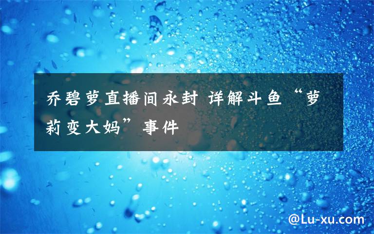 乔碧萝直播间永封 详解斗鱼“萝莉变大妈”事件