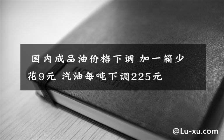  国内成品油价格下调 加一箱少花9元 汽油每吨下调225元