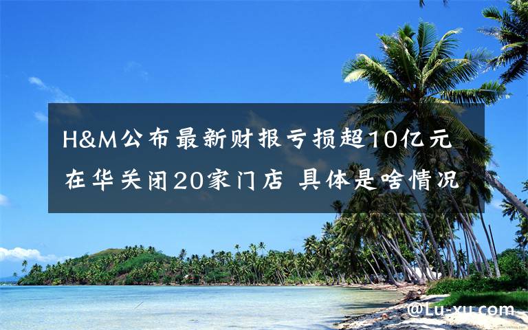 H&M公布最新财报亏损超10亿元 在华关闭20家门店 具体是啥情况?