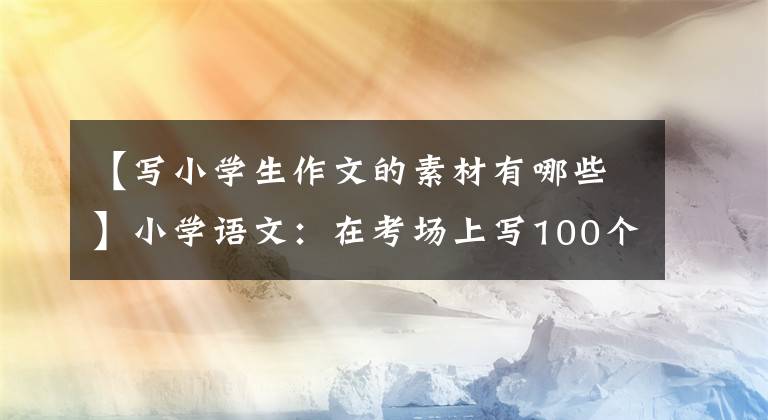 【写小学生作文的素材有哪些】小学语文：在考场上写100个金句素材，建议打印出来给孩子积累