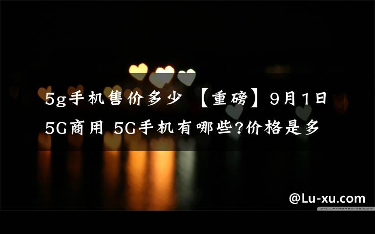 5g手机售价多少 【重磅】9月1日5G商用 5G手机有哪些?价格是多少?比预想的便宜啊