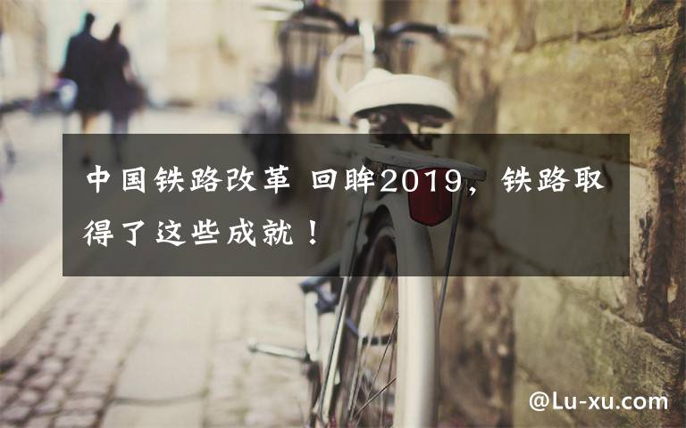 中国铁路改革 回眸2019，铁路取得了这些成就！