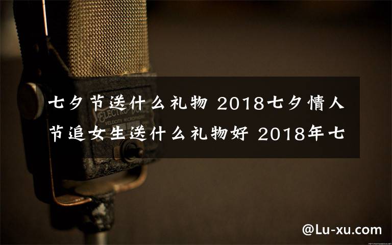 七夕节送什么礼物 2018七夕情人节追女生送什么礼物好 2018年七夕送女孩礼物礼推荐