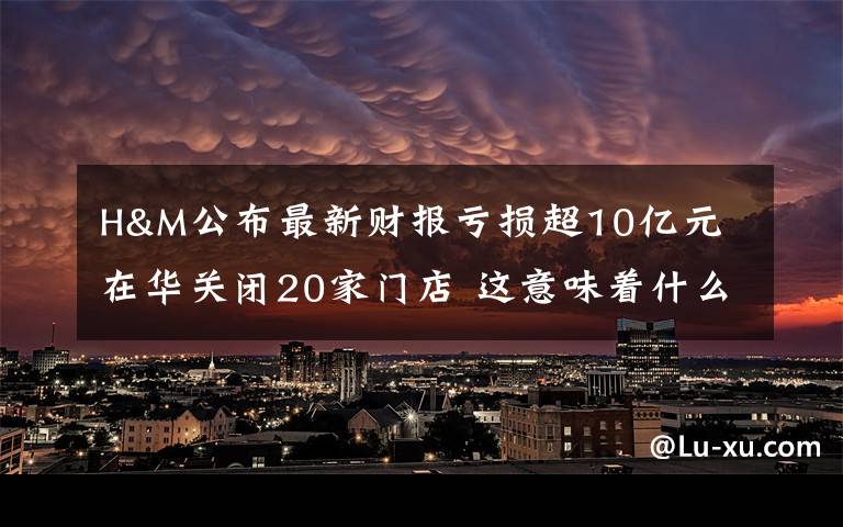 H&M公布最新财报亏损超10亿元 在华关闭20家门店 这意味着什么?