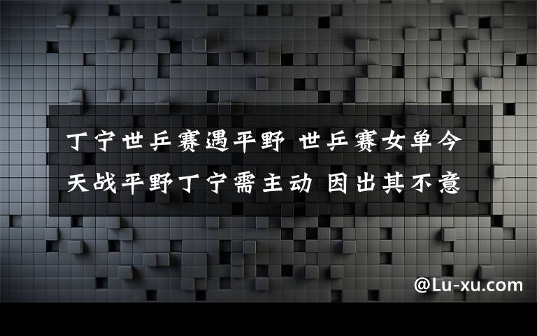 丁宁世乒赛遇平野 世乒赛女单今天战平野丁宁需主动 因出其不意而极具杀伤力