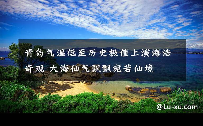 青岛气温低至历史极值上演海浩奇观 大海仙气飘飘宛若仙境