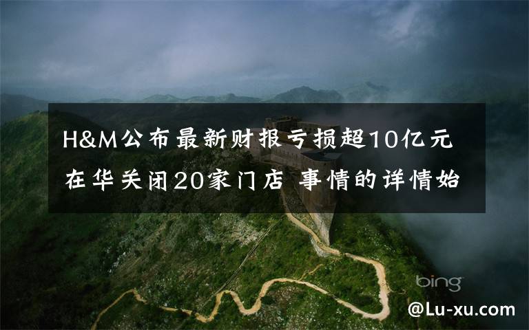 H&M公布最新财报亏损超10亿元 在华关闭20家门店 事情的详情始末是怎么样了！