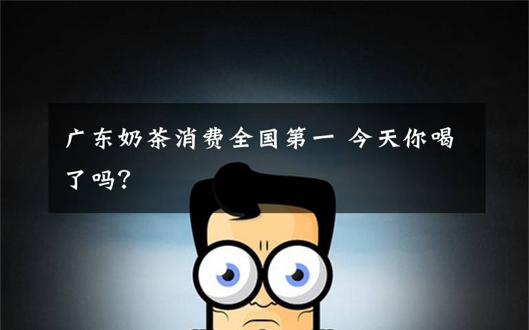 广东奶茶消费全国第一 今天你喝了吗？