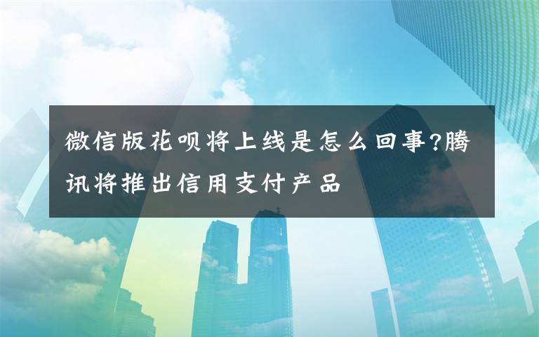 微信版花呗将上线是怎么回事?腾讯将推出信用支付产品