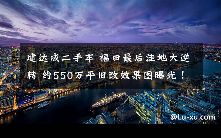 建达成二手车 福田最后洼地大逆转 约550万平旧改效果图曝光！