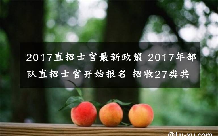 2017直招士官最新政策 2017年部队直招士官开始报名 招收27类共128个专业的高校毕业生