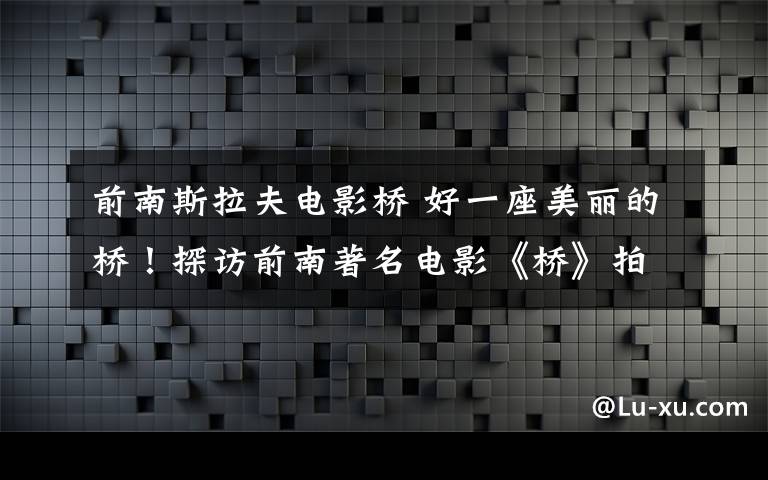 前南斯拉夫电影桥 好一座美丽的桥！探访前南著名电影《桥》拍摄地