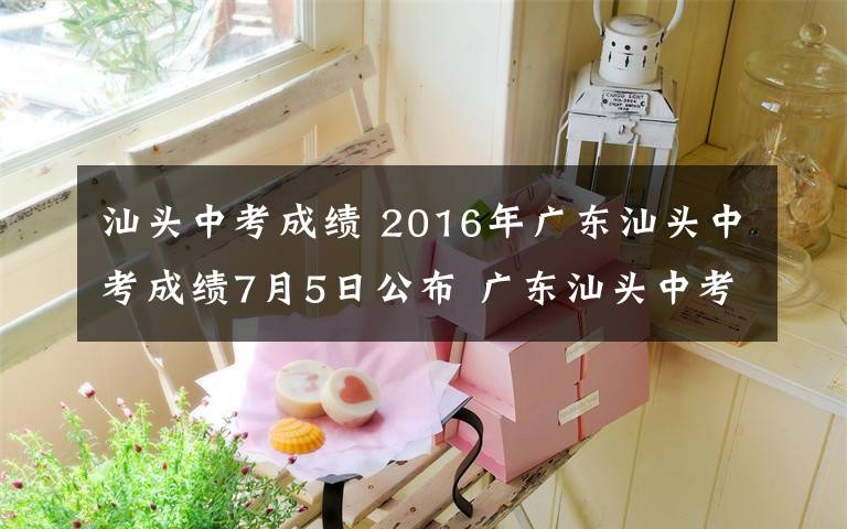 汕头中考成绩 2016年广东汕头中考成绩7月5日公布 广东汕头中考成绩查询入口