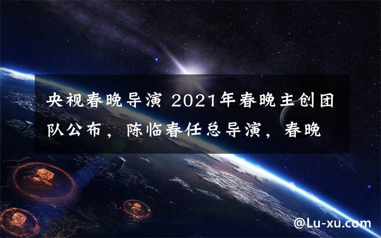 央视春晚导演 2021年春晚主创团队公布，陈临春任总导演，春晚正式进入筹备阶段！