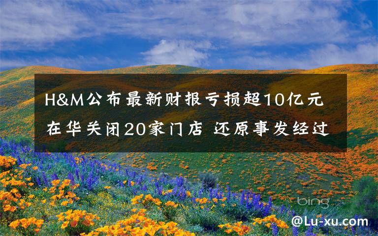 H&M公布最新财报亏损超10亿元 在华关闭20家门店 还原事发经过及背后原因！