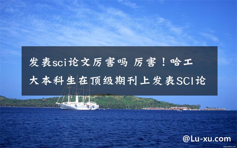 发表sci论文厉害吗 厉害！哈工大本科生在顶级期刊上发表SCI论文