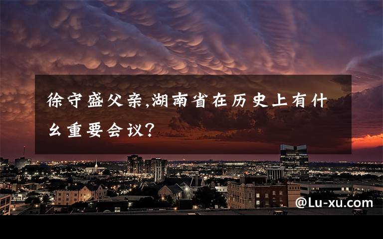 徐守盛父亲,湖南省在历史上有什幺重要会议？