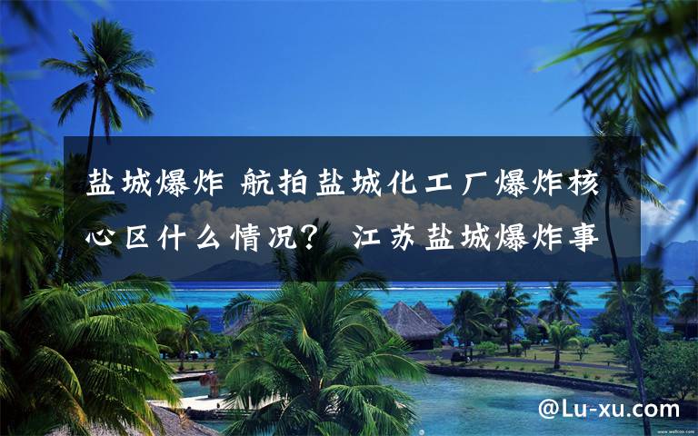 盐城爆炸 航拍盐城化工厂爆炸核心区什么情况？ 江苏盐城爆炸事故12人遇难